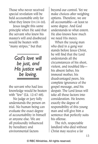 Those who never received         beyond our control. Yet we
special revelation will be       make choices after weighing
held accountable only for        options. Therefore, we are
what they knew (vv.14-16).       all accountable—at least to
   Jesus taught this same        some degree. And God
principle when He said that      understands to what extent.
the servant who knew his         He also knows how much
master’s will and disobeyed      we need His mercy.
would be beaten with                 When the young man
“many stripes,” but that         who died in a gang war
                                 stands before Jesus Christ,
                                 he will find that the Lord
    God’s love will              understands all the
     be just, and                circumstances of his short,
                                 violent, and troubled life—
    His justice will             his absent father, his
      be loving.                 immoral mother, his
                                 disadvantaged peers, his
                                 complete ignorance of the
the servant who had less         gospel message, and his
knowledge would be beaten        despair. The Lord Jesus will
with “few” (Lk. 12:47-48).       take all these factors into
    No judge or jury fully       consideration. He knows
understands the person on        exactly the degree of
trial. No human being can        responsibility of this young
evaluate the exact degree        man and will give him a
of accountability in himself     sentence that perfectly suits
or anyone else. We are           his offense.
all profoundly influenced            The rich, respectable
by hereditary and                landlord who died without
environmental factors            Christ may receive a far
                                                           13
             © RBC Ministries. All rights reserved.
 