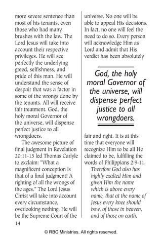 more severe sentence than        universe. No one will be
most of his tenants, even        able to appeal His decisions.
those who had many               In fact, no one will feel the
brushes with the law. The        need to do so. Every person
Lord Jesus will take into        will acknowledge Him as
account their respective         Lord and admit that His
privileges. He will see          verdict has been absolutely
perfectly the underlying
greed, selfishness, and
pride of this man. He will           God, the holy
understand the sense of            moral Governor of
despair that was a factor in       the universe, will
some of the wrongs done by
the tenants. All will receive       dispense perfect
fair treatment. God, the              justice to all
holy moral Governor of                wrongdoers.
the universe, will dispense
perfect justice to all
wrongdoers.                      fair and right. It is at this
    The awesome picture of       time that everyone will
final judgment in Revelation     recognize Him to be all He
20:11-15 led Thomas Carlyle      claimed to be, fulfilling the
to exclaim: “What a              words of Philippians 2:9-11.
magnificent conception is            Therefore God also has
that of a final judgment! A          highly exalted Him and
righting of all the wrongs of        given Him the name
the ages.” The Lord Jesus            which is above every
Christ will take into account        name, that at the name of
every circumstance,                  Jesus every knee should
overlooking nothing. He will         bow, of those in heaven,
be the Supreme Court of the          and of those on earth,
14
             © RBC Ministries. All rights reserved.
 