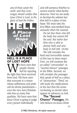 and of those under the         and will sentence him/her to
   earth, and that every          receive exactly what he/she
   tongue should confess that     deserves. Now we are ready
   Jesus Christ is Lord, to the   to develop the solemn fact
   glory of God the Father.       that hell is a place of lost
                                  hope. We must take the
                                  love-filled, tear-marked Jesus
                                  seriously when He warned:
     A Place                          Do not fear those who kill
     of Lost                          the body but cannot kill
      Hope                            the soul. But rather fear
                                      Him who is able to
                                      destroy both soul and
                                      body in hell (Mt. 10:28).
                                      We will consider the
                                  final and irreversible nature
HELL IS A PLACE                   of this loss in three steps:
OF LOST HOPE                      First, we will examine the


W
             e have seen that     so-called “universalist” or
              people choose       “second chance” passages
              hell by rejecting   in the Bible. Second, we
the light they have received      will consider the passages
from God. We have seen            that speak of hell as a place
that everyone is a sinner         of “destruction.” Third, we
whose selfishness and pride       will study the implications
call for divine punishment—       of the fact that the terms
even the nice non-Christian       everlasting or eternal often
who has so many fine              appear in reference to hell.
qualities. We have seen that        The “Second
Jesus Christ is going to judge    Chance” Passages. We
every person individually         who believe on Jesus Christ
                                                             15
              © RBC Ministries. All rights reserved.
 