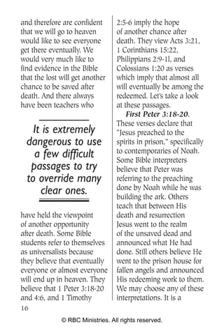 and therefore are confident       2:5-6 imply the hope
that we will go to heaven         of another chance after
would like to see everyone        death. They view Acts 3:21,
get there eventually. We          1 Corinthians 15:22,
would very much like to           Philippians 2:9-1l, and
find evidence in the Bible        Colossians 1:20 as verses
that the lost will get another    which imply that almost all
chance to be saved after          will eventually be among the
death. And there always           redeemed. Let’s take a look
have been teachers who            at these passages.
                                      First Peter 3:18-20.
                                  These verses declare that
    It is extremely               “Jesus preached to the
  dangerous to use                spirits in prison,” specifically
                                  to contemporaries of Noah.
    a few difficult               Some Bible interpreters
   passages to try                believe that Peter was
  to override many                referring to the preaching
                                  done by Noah while he was
      clear ones.                 building the ark. Others
                                  teach that between His
have held the viewpoint           death and resurrection
of another opportunity            Jesus went to the realm
after death. Some Bible           of the unsaved dead and
students refer to themselves      announced what He had
as universalists because          done. Still others believe He
they believe that eventually      went to the prison house for
everyone or almost everyone       fallen angels and announced
will end up in heaven. They       His redeeming work to them.
believe that 1 Peter 3:18-20      We may choose any of these
and 4:6, and 1 Timothy            interpretations. It is a
16
              © RBC Ministries. All rights reserved.
 