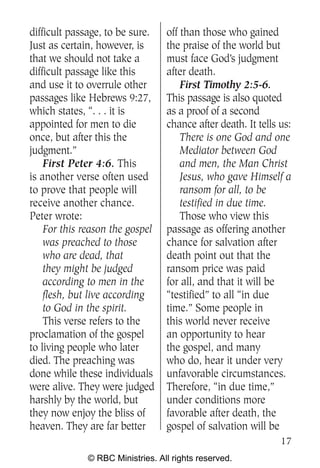 difficult passage, to be sure.    off than those who gained
Just as certain, however, is      the praise of the world but
that we should not take a         must face God’s judgment
difficult passage like this       after death.
and use it to overrule other          First Timothy 2:5-6.
passages like Hebrews 9:27,       This passage is also quoted
which states, “. . . it is        as a proof of a second
appointed for men to die          chance after death. It tells us:
once, but after this the              There is one God and one
judgment.”                            Mediator between God
    First Peter 4:6. This             and men, the Man Christ
is another verse often used           Jesus, who gave Himself a
to prove that people will             ransom for all, to be
receive another chance.               testified in due time.
Peter wrote:                          Those who view this
    For this reason the gospel    passage as offering another
    was preached to those         chance for salvation after
    who are dead, that            death point out that the
    they might be judged          ransom price was paid
    according to men in the       for all, and that it will be
    flesh, but live according     “testified” to all “in due
    to God in the spirit.         time.” Some people in
    This verse refers to the      this world never receive
proclamation of the gospel        an opportunity to hear
to living people who later        the gospel, and many
died. The preaching was           who do, hear it under very
done while these individuals      unfavorable circumstances.
were alive. They were judged      Therefore, “in due time,”
harshly by the world, but         under conditions more
they now enjoy the bliss of       favorable after death, the
heaven. They are far better       gospel of salvation will be
                                                               17
              © RBC Ministries. All rights reserved.
 