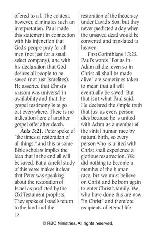 offered to all. The context,     restoration of the theocracy
however, eliminates such an      under David’s Son, but they
interpretation. Paul made        never predicted a day when
this statement in connection     the unsaved dead would be
with his injunction that         converted and translated to
God’s people pray for all        heaven.
men (not just for a small            First Corinthians 15:22.
select company), and with        Paul’s words “For as in
his declaration that God         Adam all die, even so in
desires all people to be         Christ all shall be made
saved (not just Israelites).     alive” are sometimes taken
He asserted that Christ’s        to mean that all will
ransom was universal in          eventually be saved. But
availability and that the        that isn’t what Paul said.
gospel testimony is to go        He declared the simple truth
out everywhere. There is no      that just as every person
indication here of another       dies because he is united
gospel offer after death.        with Adam as a member of
    Acts 3:21. Peter spoke of    the sinful human race by
“the times of restoration of     natural birth, so every
all things,” and this to some    person who is united with
Bible scholars implies the       Christ shall experience a
idea that in the end all will    glorious resurrection. We
be saved. But a careful study    did nothing to become a
of this verse makes it clear     member of the human
that Peter was speaking          race, but we must believe
about the restoration of         on Christ and be born again
Israel as predicted by the       to enter Christ’s family. We
Old Testament prophets.          who have done this are now
They spoke of Israel’s return    “in Christ” and therefore
to the land and the              recipients of eternal life.
18
             © RBC Ministries. All rights reserved.
 