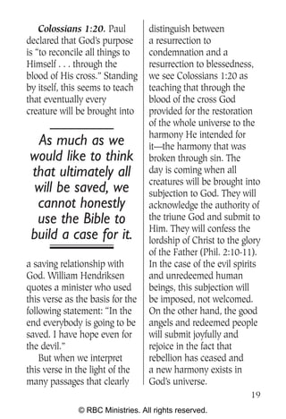Colossians 1:20. Paul         distinguish between
declared that God’s purpose       a resurrection to
is “to reconcile all things to    condemnation and a
Himself . . . through the         resurrection to blessedness,
blood of His cross.” Standing     we see Colossians 1:20 as
by itself, this seems to teach    teaching that through the
that eventually every             blood of the cross God
creature will be brought into     provided for the restoration
                                  of the whole universe to the
                                  harmony He intended for
 As much as we                    it—the harmony that was
would like to think               broken through sin. The
that ultimately all               day is coming when all
                                  creatures will be brought into
will be saved, we                 subjection to God. They will
 cannot honestly                  acknowledge the authority of
 use the Bible to                 the triune God and submit to
                                  Him. They will confess the
build a case for it.              lordship of Christ to the glory
                                  of the Father (Phil. 2:10-11).
a saving relationship with        In the case of the evil spirits
God. William Hendriksen           and unredeemed human
quotes a minister who used        beings, this subjection will
this verse as the basis for the   be imposed, not welcomed.
following statement: “In the      On the other hand, the good
end everybody is going to be      angels and redeemed people
saved. I have hope even for       will submit joyfully and
the devil.”                       rejoice in the fact that
    But when we interpret         rebellion has ceased and
this verse in the light of the    a new harmony exists in
many passages that clearly        God’s universe.
                                                              19
              © RBC Ministries. All rights reserved.
 