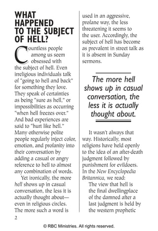 WHAT                              used in an aggressive,
HAPPENED                          profane way, the less
                                  threatening it seems to
TO THE SUBJECT                    the user. Accordingly, the
OF HELL?                          subject of hell has become


C
        ountless people           as prevalent in street talk as
         among us seem            it is absent in Sunday
         obsessed with            sermons.
the subject of hell. Even
irreligious individuals talk
of “going to hell and back”           The more hell
for something they love.           shows up in casual
They speak of certainties
as being “sure as hell,” or         conversation, the
impossibilities as occurring        less it is actually
“when hell freezes over.”            thought about.
And bad experiences are
said to “hurt like hell.”
Many otherwise polite                 It wasn’t always that
people regularly inject color,    way. Historically, most
emotion, and profanity into       religions have held openly
their conversation by             to the idea of an after-death
adding a casual or angry          judgment followed by
reference to hell to almost       punishment for evildoers.
any combination of words.         In the New Encyclopedia
    Yet ironically, the more      Britannica, we read:
hell shows up in casual               The view that hell is
conversation, the less it is          the final dwellingplace
actually thought about—               of the damned after a
even in religious circles.            last judgment is held by
The more such a word is               the western prophetic
2
              © RBC Ministries. All rights reserved.
 