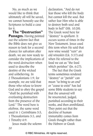 No, as much as we             declaration, “And do not
would like to think that          fear those who kill the body
ultimately all will be saved,     but cannot kill the soul. But
we cannot honestly use the        rather fear Him who is able
Scriptures to build a case        to destroy both soul and
for it.                           body in hell” (Mt. 10:28).
  The “Destruction”               The Greek word here for
Passages. Having pointed          “destroy” is apollumi. It
out the solemn fact that          occurs scores of times in the
the Bible does not give us        New Testament. Jesus used
reason to look for a second       this term when He said that
chance for salvation after        new wine would “ruin” an
death, we are now ready to        old wineskin (Lk. 5:37) and
consider the implications of      when He referred to the
the word destruction when         food we eat as “the food
used to describe the              which perishes” (Jn. 6:27).
destiny of the wicked                The fact that the Greek
and unbelieving. In               terms sometimes rendered
2 Thessalonians 1:9, for          “destroy” or “perish” can
example, we are told that         mean “to bring to an end”
those who refuse to know          or “cease to exist” has led
God and to obey the gospel        some Bible students to say
“shall be punished with           that the unsaved will
everlasting destruction           be resurrected, judged,
from the presence of the          punished according to their
Lord.” The word here is           works, and then annihilated.
olethros, the same word           They point out that the
used in 1 Corinthians 5:5,        doctrine of human
1 Thessalonians 5:3, and          immortality comes from
1 Timothy 6:9.                    Greek thought rather than
   Jesus made the solemn          the Hebrew or Greek
20
              © RBC Ministries. All rights reserved.
 