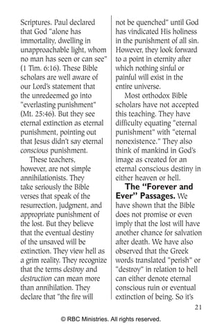 Scriptures. Paul declared         not be quenched” until God
that God “alone has               has vindicated His holiness
immortality, dwelling in          in the punishment of all sin.
unapproachable light, whom        However, they look forward
no man has seen or can see”       to a point in eternity after
(1 Tim. 6:16). These Bible        which nothing sinful or
scholars are well aware of        painful will exist in the
our Lord’s statement that         entire universe.
the unredeemed go into                Most orthodox Bible
“everlasting punishment”          scholars have not accepted
(Mt. 25:46). But they see         this teaching. They have
eternal extinction as eternal     difficulty equating “eternal
punishment, pointing out          punishment” with “eternal
that Jesus didn’t say eternal     nonexistence.” They also
conscious punishment.             think of mankind in God’s
    These teachers,               image as created for an
however, are not simple           eternal conscious destiny in
annihilationists. They            either heaven or hell.
take seriously the Bible            The “Forever and
verses that speak of the          Ever” Passages. We
resurrection, judgment, and       have shown that the Bible
appropriate punishment of         does not promise or even
the lost. But they believe        imply that the lost will have
that the eventual destiny         another chance for salvation
of the unsaved will be            after death. We have also
extinction. They view hell as     observed that the Greek
a grim reality. They recognize    words translated “perish” or
that the terms destroy and        “destroy” in relation to hell
destruction can mean more         can either denote eternal
than annihilation. They           conscious ruin or eventual
declare that “the fire will       extinction of being. So it’s
                                                            21
              © RBC Ministries. All rights reserved.
 