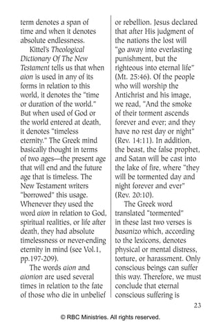 term denotes a span of               or rebellion. Jesus declared
time and when it denotes             that after His judgment of
absolute endlessness.                the nations the lost will
    Kittel’s Theological             “go away into everlasting
Dictionary Of The New                punishment, but the
Testament tells us that when         righteous into eternal life”
aion is used in any of its           (Mt. 25:46). Of the people
forms in relation to this            who will worship the
world, it denotes the “time          Antichrist and his image,
or duration of the world.”           we read, “And the smoke
But when used of God or              of their torment ascends
the world entered at death,          forever and ever; and they
it denotes “timeless                 have no rest day or night”
eternity.” The Greek mind            (Rev. 14:11). In addition,
basically thought in terms           the beast, the false prophet,
of two ages—the present age          and Satan will be cast into
that will end and the future         the lake of fire, where “they
age that is timeless. The            will be tormented day and
New Testament writers                night forever and ever”
“borrowed” this usage.               (Rev. 20:10).
Whenever they used the                   The Greek word
word aion in relation to God,        translated “tormented”
spiritual realities, or life after   in these last two verses is
death, they had absolute             basanizo which, according
timelessness or never-ending         to the lexicons, denotes
eternity in mind (see Vol.1,         physical or mental distress,
pp.197-209).                         torture, or harassment. Only
    The words aion and               conscious beings can suffer
aionion are used several             this way. Therefore, we must
times in relation to the fate        conclude that eternal
of those who die in unbelief         conscious suffering is
                                                               23
               © RBC Ministries. All rights reserved.
 