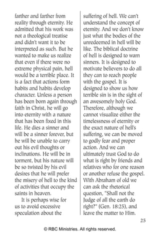 farther and farther from          suffering of hell. We can’t
reality through eternity. He      understand the concept of
admitted that his work was        eternity. And we don’t know
not a theological treatise        just what the bodies of the
and didn’t want it to be          unredeemed in hell will be
interpreted as such. But he       like. The biblical doctrine
wanted to make us realize         of hell is designed to warn
that even if there were no        sinners. It is designed to
extreme physical pain, hell       motivate believers to do all
would be a terrible place. It     they can to reach people
is a fact that actions form       with the gospel. It is
habits and habits develop         designed to show us how
character. Unless a person        terrible sin is in the sight of
has been born again through       an awesomely holy God.
faith in Christ, he will go       Therefore, although we
into eternity with a nature       cannot visualize either the
that has been fixed in this       timelessness of eternity or
life. He dies a sinner and        the exact nature of hell’s
will be a sinner forever, but     suffering, we can be moved
he will be unable to carry        to godly fear and proper
out his evil thoughts or          action. And we can
inclinations. He will be in       ultimately trust God to do
torment, but his nature will      what is right by friends and
be so twisted by his evil         relatives who for one reason
desires that he will prefer       or another refuse the gospel.
the misery of hell to the kind    With Abraham of old we
of activities that occupy the     can ask the rhetorical
saints in heaven.                 question, “Shall not the
    It is perhaps wise for        Judge of all the earth do
us to avoid excessive             right?” (Gen. 18:25), and
speculation about the             leave the matter to Him.
                                                              25
              © RBC Ministries. All rights reserved.
 