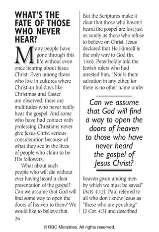 WHAT’S THE                       But the Scriptures make it
FATE OF THOSE                    clear that those who haven’t
                                 heard the gospel are lost just
WHO NEVER                        as surely as those who refuse
HEAR?                            to believe on Christ. Jesus


M
          any people have        declared that He Himself is
           gone through this     the only way to God (Jn.
           life without even     14:6). Peter boldly told the
once hearing about Jesus         Jewish rulers who had
Christ. Even among those         arrested him, “Nor is there
who live in cultures where       salvation in any other, for
Christian holidays like          there is no other name under
Christmas and Easter
are observed, there are              Can we assume
multitudes who never really
hear the gospel. And some           that God will find
who have had contact with          a way to open the
professing Christians never          doors of heaven
give Jesus Christ serious
consideration because of           to those who have
what they see in the lives             never heard
of people who claim to be             the gospel of
His followers.
   What about such                    Jesus Christ?
people who will die without
ever having heard a clear        heaven given among men
presentation of the gospel?      by which we must be saved”
Can we assume that God will      (Acts 4:12). Paul referred to
find some way to open the        all who don’t know Jesus as
doors of heaven to them? We      “those who are perishing”
would like to believe that.      (2 Cor. 4:3) and described
26
             © RBC Ministries. All rights reserved.
 