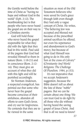 the Gentile world before the      situation as most of the Old
time of Christ as “having no      Testament believers who
hope and without God in the       were saved by God’s grace
world” (Eph. 2:12). The           through faith even though
heartbreaking fact is that        they had only a vague
people who have never heard       concept of Christ. He writes,
the gospel are on their way to    “The believing Jew was
a Christless eternity.            accepted and blessed not
    God will hold those           because of the prescribed
who never heard the gospel        animal sacrifices he offered,
responsible for what they         nor even his repentance
did with the light that they      and abandonment to God’s
had in this world. Paul said      mercy, but because of
of the pagans that God had        what God Himself was
revealed Himself to them in       going to do in His only
nature (Rom. 1:18-21) and         Son at the cross of Calvary”
in conscience (Rom. 2:12-         (Christianity And World
16). They must give an            Religions: The Challenge
account of what they did          Of Pluralism, 1984, p.153).
with this light and will be           It’s not imperative that
punished accordingly.             we accept Anderson’s
    Sir Norman Anderson,          suggestion, because the
a respected evangelical, has      Bible doesn’t tell us about
pointed out that some who         the fate of these “noble”
never hear the gospel             pagans. But we can be
become conscious of their         certain about one thing: We
sinfulness, abandon all           can trust God to do right by
efforts to earn God’s favor,      all those who die without
and cry out for forgiveness.      having heard the saving
He contends that they are to      gospel of Jesus Christ. And
be viewed in the same             that is all we need to know!
                                                             27
              © RBC Ministries. All rights reserved.
 