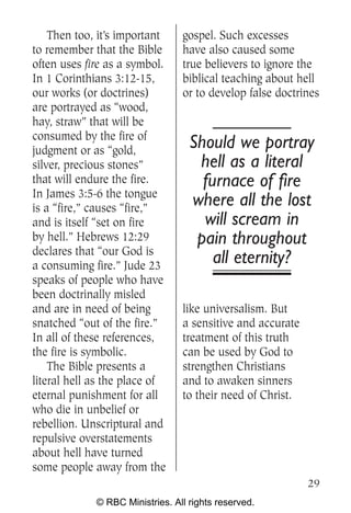 Then too, it’s important     gospel. Such excesses
to remember that the Bible       have also caused some
often uses fire as a symbol.     true believers to ignore the
In 1 Corinthians 3:12-15,        biblical teaching about hell
our works (or doctrines)         or to develop false doctrines
are portrayed as “wood,
hay, straw” that will be
consumed by the fire of
judgment or as “gold,
                                   Should we portray
silver, precious stones”            hell as a literal
that will endure the fire.           furnace of fire
In James 3:5-6 the tongue
is a “fire,” causes “fire,”
                                   where all the lost
and is itself “set on fire           will scream in
by hell.” Hebrews 12:29             pain throughout
declares that “our God is
a consuming fire.” Jude 23
                                       all eternity?
speaks of people who have
been doctrinally misled
and are in need of being         like universalism. But
snatched “out of the fire.”      a sensitive and accurate
In all of these references,      treatment of this truth
the fire is symbolic.            can be used by God to
    The Bible presents a         strengthen Christians
literal hell as the place of     and to awaken sinners
eternal punishment for all       to their need of Christ.
who die in unbelief or
rebellion. Unscriptural and
repulsive overstatements
about hell have turned
some people away from the
                                                            29
             © RBC Ministries. All rights reserved.
 
