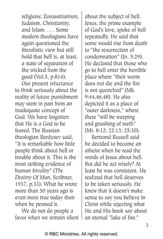 religions: Zoroastrianism,     about the subject of hell.
    Judaism, Christianity,         Jesus, the prime example
    and Islam. . . . Some          of God’s love, spoke of hell
    modern theologians have        repeatedly. He said that
    again questioned the           some would rise from death
    literalistic view but still    to “the resurrection of
    hold that hell is, at least,   condemnation” (Jn. 5:29).
    a state of separation of       He declared that those who
    the wicked from the            go to hell enter the horrible
    good (Vol.5, p.814).           place where “their worm
    Our present reluctance         does not die and the fire
to think seriously about the       is not quenched” (Mk.
reality of future punishment       9:44,46,48). He also
may stem in part from an           depicted it as a place of
inadequate concept of              “outer darkness,” where
God. We have forgotten             there “will be weeping
that He is a God to be             and gnashing of teeth”
feared. The Russian                (Mt. 8:12; 22:13; 25:30).
theologian Berdyaev said,              Bertrand Russell said
“It is remarkable how little       he decided to become an
people think about hell or         atheist when he read the
trouble about it. This is the      words of Jesus about hell.
most striking evidence of          But did he act wisely? At
human frivolity” (The              least he was consistent. He
Destiny Of Man, Scribner,          realized that hell deserves
1937, p.33). What he wrote         to be taken seriously. He
more than 50 years ago is          knew that it doesn’t make
even more true today than          sense to say you believe in
when he penned it.                 Christ while rejecting what
    We do not do people a          He and His book say about
favor when we remain silent        an eternal “lake of fire.”
                                                               3
              © RBC Ministries. All rights reserved.
 