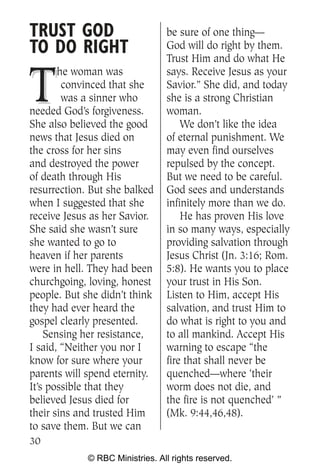 TRUST GOD                        be sure of one thing—
TO DO RIGHT                      God will do right by them.
                                 Trust Him and do what He


T
       he woman was              says. Receive Jesus as your
        convinced that she       Savior.” She did, and today
        was a sinner who         she is a strong Christian
needed God’s forgiveness.        woman.
She also believed the good           We don’t like the idea
news that Jesus died on          of eternal punishment. We
the cross for her sins           may even find ourselves
and destroyed the power          repulsed by the concept.
of death through His             But we need to be careful.
resurrection. But she balked     God sees and understands
when I suggested that she        infinitely more than we do.
receive Jesus as her Savior.         He has proven His love
She said she wasn’t sure         in so many ways, especially
she wanted to go to              providing salvation through
heaven if her parents            Jesus Christ (Jn. 3:16; Rom.
were in hell. They had been      5:8). He wants you to place
churchgoing, loving, honest      your trust in His Son.
people. But she didn’t think     Listen to Him, accept His
they had ever heard the          salvation, and trust Him to
gospel clearly presented.        do what is right to you and
    Sensing her resistance,      to all mankind. Accept His
I said, “Neither you nor I       warning to escape “the
know for sure where your         fire that shall never be
parents will spend eternity.     quenched—where ‘their
It’s possible that they          worm does not die, and
believed Jesus died for          the fire is not quenched’ ”
their sins and trusted Him       (Mk. 9:44,46,48).
to save them. But we can
30
             © RBC Ministries. All rights reserved.
 