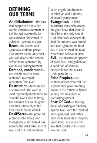 DEFINING                          fallen angels and humans
OUR TERMS                         to rebellion and a destiny
                                  of eternal punishment.
Annihilationism—the idea          Evangelicals—a label
that people will not suffer       describing those who accept
eternal conscious torment in      the good news that Jesus is
hell but will eventually be       the Christ, the only Son of
consumed or obliterated in        God, who lived a perfect life,
judgment, ceasing to exist.       died for our sins, was buried,
Beast—the violent and             and rose again on the third
aggressive endtime person,        day to offer eternal life to all
also known as the Antichrist,     who would believe in Him.
who will deceive the nations      Evil—the absence or opposite
before being sentenced by         of good, love, and godliness;
God to everlasting torment.       a condition of spiritual
Damned, condemned—                independence that resists
the terrible state of those       God’s plan for us.
sentenced to eternal              False Prophet—the
separation from God.              endtime person who will use
Destruction—to be ruined          supernatural power to bring
or consumed. The word is          honor to the Antichrist before
used repeatedly in the Bible to   joining him in a place of
describe God’s plan to bring      everlasting torment.
His enemies first to the grave    Fear Of God—a healthy
and then ultimately to the        dread of resisting or rebelling
fires and darkness of hell.       against God, with the result of
Devil/Satan—the powerful          moving toward God rather
personal spirit being who         than away from Him. Properly
through pride and hatred has      understood, it is reverential
become the chief adversary of     awe that results in trust and
God and will lead countless       love for God.
                                                               31
              © RBC Ministries. All rights reserved.
 