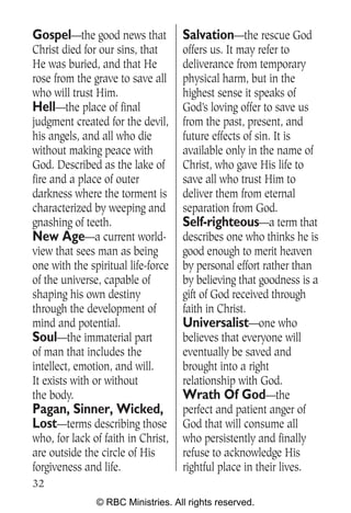 Gospel—the good news that           Salvation—the rescue God
Christ died for our sins, that      offers us. It may refer to
He was buried, and that He          deliverance from temporary
rose from the grave to save all     physical harm, but in the
who will trust Him.                 highest sense it speaks of
Hell—the place of final             God’s loving offer to save us
judgment created for the devil,     from the past, present, and
his angels, and all who die         future effects of sin. It is
without making peace with           available only in the name of
God. Described as the lake of       Christ, who gave His life to
fire and a place of outer           save all who trust Him to
darkness where the torment is       deliver them from eternal
characterized by weeping and        separation from God.
gnashing of teeth.                  Self-righteous—a term that
New Age—a current world-            describes one who thinks he is
view that sees man as being         good enough to merit heaven
one with the spiritual life-force   by personal effort rather than
of the universe, capable of         by believing that goodness is a
shaping his own destiny             gift of God received through
through the development of          faith in Christ.
mind and potential.                 Universalist—one who
Soul—the immaterial part            believes that everyone will
of man that includes the            eventually be saved and
intellect, emotion, and will.       brought into a right
It exists with or without           relationship with God.
the body.                           Wrath Of God—the
Pagan, Sinner, Wicked,              perfect and patient anger of
Lost—terms describing those         God that will consume all
who, for lack of faith in Christ,   who persistently and finally
are outside the circle of His       refuse to acknowledge His
forgiveness and life.               rightful place in their lives.
32
               © RBC Ministries. All rights reserved.
 