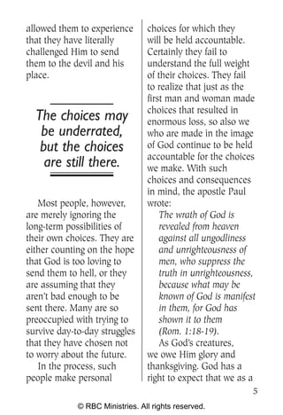 allowed them to experience       choices for which they
that they have literally         will be held accountable.
challenged Him to send           Certainly they fail to
them to the devil and his        understand the full weight
place.                           of their choices. They fail
                                 to realize that just as the
                                 first man and woman made
                                 choices that resulted in
  The choices may                enormous loss, so also we
   be underrated,                who are made in the image
   but the choices               of God continue to be held
                                 accountable for the choices
    are still there.             we make. With such
                                 choices and consequences
                                 in mind, the apostle Paul
   Most people, however,         wrote:
are merely ignoring the              The wrath of God is
long-term possibilities of           revealed from heaven
their own choices. They are          against all ungodliness
either counting on the hope          and unrighteousness of
that God is too loving to            men, who suppress the
send them to hell, or they           truth in unrighteousness,
are assuming that they               because what may be
aren’t bad enough to be              known of God is manifest
sent there. Many are so              in them, for God has
preoccupied with trying to           shown it to them
survive day-to-day struggles         (Rom. 1:18-19).
that they have chosen not            As God’s creatures,
to worry about the future.       we owe Him glory and
   In the process, such          thanksgiving. God has a
people make personal             right to expect that we as a
                                                             5
             © RBC Ministries. All rights reserved.
 