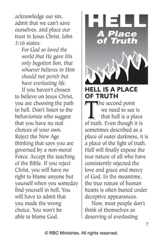acknowledge our sin,
admit that we can’t save
ourselves, and place our
trust in Jesus Christ. John            A Place
3:16 states:                           of Truth
    For God so loved the
    world that He gave His
    only begotten Son, that
    whoever believes in Him
    should not perish but
    have everlasting life.
    If you haven’t chosen        HELL IS A PLACE
to believe on Jesus Christ,      OF TRUTH

                                 T
you are choosing the path               he second point
to hell. Don’t listen to the             we need to see is
behaviorists who suggest                 that hell is a place
that you have no real            of truth. Even though it is
choices of your own.             sometimes described as a
Reject the New Age               place of outer darkness, it is
thinking that says you are       a place of the light of truth.
governed by a non-moral          Hell will finally expose the
Force. Accept the teaching       true nature of all who have
of the Bible. If you reject      consistently rejected the
Christ, you will have no         love and grace and mercy
right to blame anyone but        of God. In the meantime,
yourself when you someday        the true nature of human
find yourself in hell. You       hearts is often buried under
will have to admit that          deceptive appearances.
you made the wrong                   Now, most people don’t
choice. You won’t be             think of themselves as
able to blame God.               deserving of everlasting
                                                             7
             © RBC Ministries. All rights reserved.
 