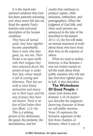 It is the moral and            cruelty that continues to
spiritual condition that God      produce rapists, child
has been patiently tolerating     molesters, embezzlers, and
ever since man’s fall into sin.   pornographers. When the
Read the apostle Paul’s           judgment of God falls, and
timeless and universal            when such persons are
description of the human          sentenced to the lake of fire
condition:                        described in Revelation
   They have all turned           20:11-15, the fire will make
   aside; they have together      an eternal statement of truth
   become unprofitable;           about those who have lived
   there is none who does         their lives at the expense of
   good, no, not one. Their       others.
   throat is an open tomb;            What we need to realize,
   with their tongues they        however, is that Romans 3
   have practiced deceit; the     was not written merely to
   poison of asps is under        tell the truth about those
   their lips; whose mouth        public enemies who will one
   is full of cursing and         day find their rightful place
   bitterness. Their feet are     in hell. It also describes:
   swift to shed blood;             The Wickedness
   destruction and misery         Of Good People. A
   are in their ways; and the     closer look shows that
   way of peace they have         Romans 3:10-18 doesn’t
   not known. There is no         just describe the judgment-
   fear of God before their       deserving character of those
   eyes (Rom. 3:12-18).           we call public enemies.
   This is a striking             Verse 10 expresses the
picture of the dishonesty,        inclusive argument of the
the greed, the profanity, the     first three chapters of
deceitfulness, and the            Romans, when it says of
                                                             9
              © RBC Ministries. All rights reserved.
 