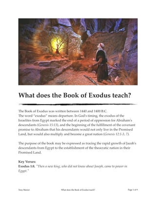!
What does the Book of Exodus teach?
The Book of Exodus was written between 1440 and 1400 B.C.
The word “exodus” means departure. In God's timing, the exodus of the
Israelites from Egypt marked the end of a period of oppression for Abraham's
descendants (Genesis 15:13), and the beginning of the fulﬁllment of the covenant
promise to Abraham that his descendants would not only live in the Promised
Land, but would also multiply and become a great nation (Genesis 12:1-3, 7).
The purpose of the book may be expressed as tracing the rapid growth of Jacob's
descendants from Egypt to the establishment of the theocratic nation in their
Promised Land.
Key Verses:
Exodus 1:8, "Then a new king, who did not know about Joseph, came to power in
Egypt."
Tony Mariot What does the Book of Exodus teach? Page ! of !1 9
 