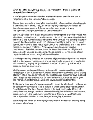 What does the easyGroup example say aboutthe transferability of
competitive advantages?
EasyGroup has never hesitated to demonstrate their benefits and this is
reflected in all of the company's businesses.
One of the most striking examples transferability of competitive advantages is
a British low-costairline, easyJet.The company's strategy was based on
three key components:no-frills concept,low-costfocus,and yield
management (vary prices based on demand levels).
easyJet operated from major airports and provided point-to-point services with
short haul destinations and rapid turnaround times. Prices were closely linked
to demand and how far in advance tickets were booked (the earlier passenger
booked the cheaperfare would be). Unlike competitors,airline has no travel
agents, reservations were made by phone or via the Internet, and it has more
flexible deploymentof planes. Prices were quoted one-way to allow
customers to flexibility. In order to cut the costs there was no inflight meal
services and business-class seating.These actions let to maximize a load
capacity and guaranteed a high aircraft utilization.
EasyJet positioning attracted an audience of journalists and provides a media
activity. Company’s management are not required to invest a lot in marketing
and advertising, laying the groundwork in advance. A strong stable union
presented managementteam.
Yield management capabilities served so well in running an airline could be
re-deployed in UK operatoreasyCinema. Management used the same pricing
strategy. There was no advertising and visitors could bring their own food and
drink. easyInternetcafe was built on the same concept:internet, brand yield
and management techniques were the key business fundamentals.
At the same time, easyGroup demonstrated a specialattention to hardware as
its competitive advantage. This is a point in which company does not skimp.
EasyJet applied the best Boeing planes in its work particularly. Group of
companies has always used the latest technologyinnovations to automate a
process ofserve the customers.easyCar user-friendly foolproffsoftware
made it possible to avoid a complexity of managing operations.
easyGroup has relied on the employeesopinion in its decision-making being
an «information hungry».
 