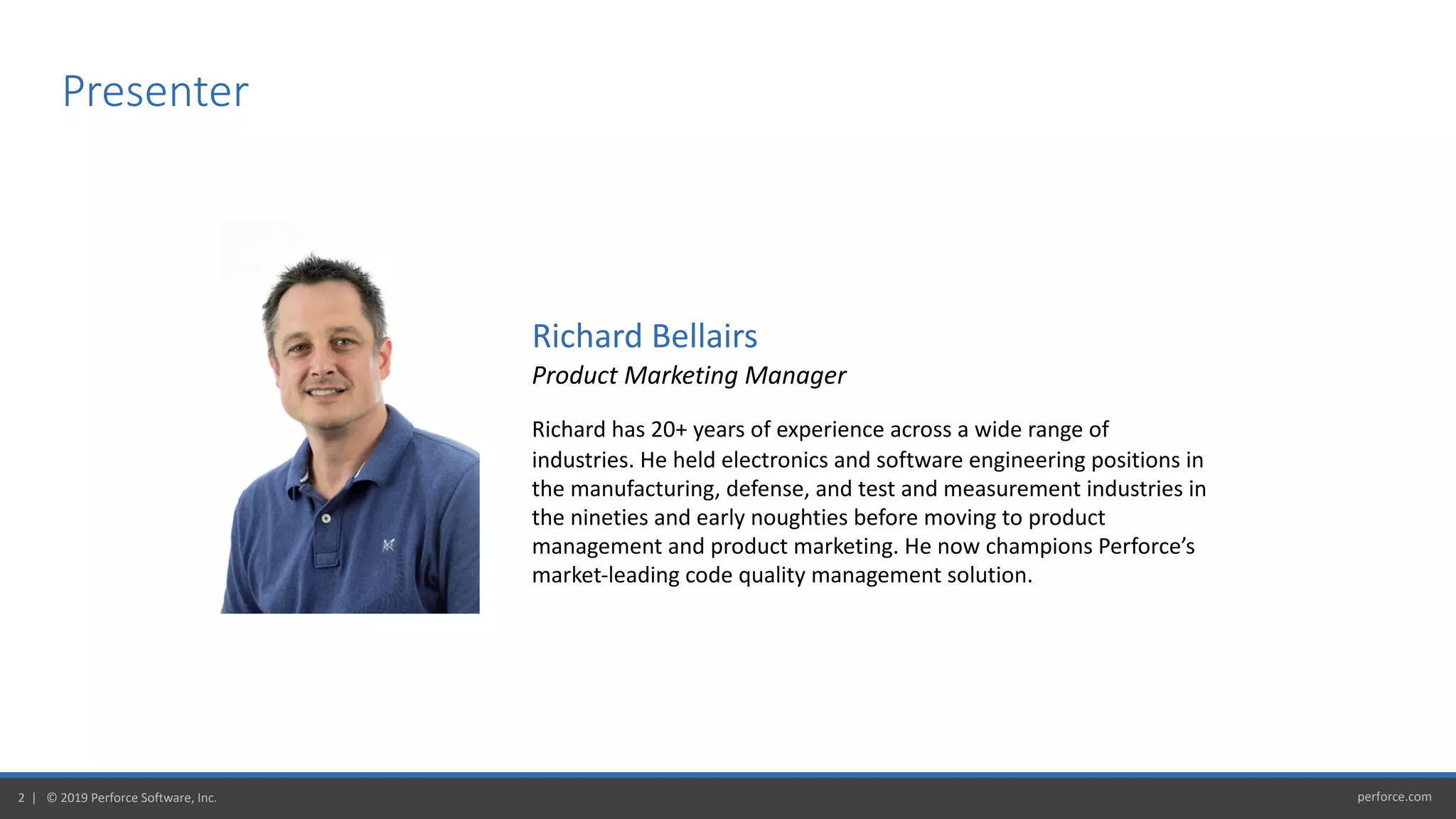 perforce.com2 | © 2019 Perforce Software, Inc.
Presenter
Richard Bellairs
Product Marketing Manager
Richard has 20+ years of experience across a wide range of
industries. He held electronics and software engineering positions in
the manufacturing, defense, and test and measurement industries in
the nineties and early noughties before moving to product
management and product marketing. He now champions Perforce’s
market-leading code quality management solution.
 