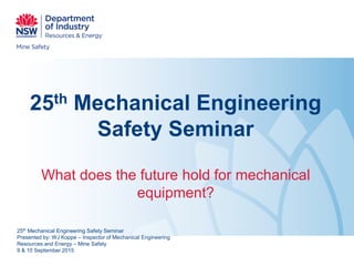 25th Mechanical Engineering
Safety Seminar
What does the future hold for mechanical
equipment?
25th Mechanical Engineering Safety Seminar
Presented by: WJ Koppe – Inspector of Mechanical Engineering
Resources and Energy – Mine Safety
9 & 10 September 2015
 