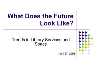 What Does the Future Look Like? Trends in Library Services and Space April 27, 2006 