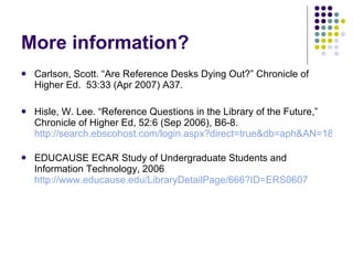 More information? <ul><li>Carlson, Scott. “Are Reference Desks Dying Out?” Chronicle of Higher Ed.  53:33 (Apr 2007) A37. ...