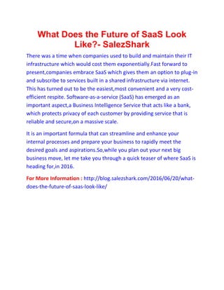What Does the Future of SaaS Look
Like?- SalezShark
There was a time when companies used to build and maintain their IT
infrastructure which would cost them exponentially.Fast forward to
present,companies embrace SaaS which gives them an option to plug-in
and subscribe to services built in a shared infrastructure via internet.
This has turned out to be the easiest,most convenient and a very cost-
efficient respite. Software-as-a-service (SaaS) has emerged as an
important aspect,a Business Intelligence Service that acts like a bank,
which protects privacy of each customer by providing service that is
reliable and secure,on a massive scale.
It is an important formula that can streamline and enhance your
internal processes and prepare your business to rapidly meet the
desired goals and aspirations.So,while you plan out your next big
business move, let me take you through a quick teaser of where SaaS is
heading for,in 2016.
For More Information : http://blog.salezshark.com/2016/06/20/what-
does-the-future-of-saas-look-like/
 