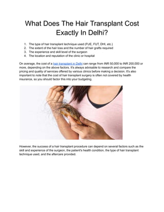 What Does The Hair Transplant Cost
Exactly In Delhi?
1. The type of hair transplant technique used (FUE, FUT, DHI, etc.)
2. The extent of the hair loss and the number of hair grafts required
3. The experience and skill level of the surgeon
4. The location and reputation of the clinic or hospital
On average, the cost of a hair transplant in Delhi can range from INR 50,000 to INR 200,000 or
more, depending on the above factors. It's always advisable to research and compare the
pricing and quality of services offered by various clinics before making a decision. It's also
important to note that the cost of hair transplant surgery is often not covered by health
insurance, so you should factor this into your budgeting.
However, the success of a hair transplant procedure can depend on several factors such as the
skill and experience of the surgeon, the patient's health condition, the type of hair transplant
technique used, and the aftercare provided.
 
