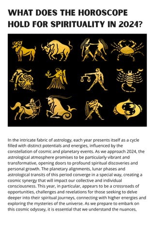 What does the horoscope
hold for spirituality in 2024?
In the intricate fabric of astrology, each year presents itself as a cycle
filled with distinct potentials and energies, influenced by the
constellation of cosmic and planetary events. As we approach 2024, the
astrological atmosphere promises to be particularly vibrant and
transformative, opening doors to profound spiritual discoveries and
personal growth. The planetary alignments, lunar phases and
astrological transits of this period converge in a special way, creating a
cosmic synergy that will impact our collective and individual
consciousness. This year, in particular, appears to be a crossroads of
opportunities, challenges and revelations for those seeking to delve
deeper into their spiritual journeys, connecting with higher energies and
exploring the mysteries of the universe. As we prepare to embark on
this cosmic odyssey, it is essential that we understand the nuances,
 