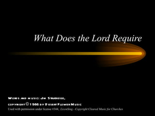 What Does the Lord Require Words and music: Jim Strathdee, copyright © 1986 by Desert Flower Music Used with permission under license #344,  LicenSing - Copyright Cleared Music for Churches 