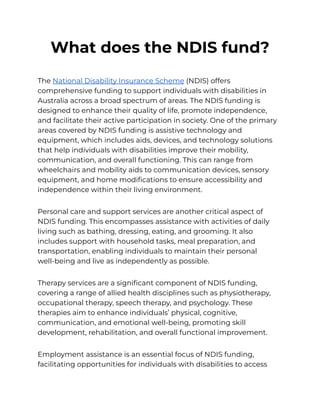 What does the NDIS fund?
The National Disability Insurance Scheme (NDIS) offers
comprehensive funding to support individuals with disabilities in
Australia across a broad spectrum of areas. The NDIS funding is
designed to enhance their quality of life, promote independence,
and facilitate their active participation in society. One of the primary
areas covered by NDIS funding is assistive technology and
equipment, which includes aids, devices, and technology solutions
that help individuals with disabilities improve their mobility,
communication, and overall functioning. This can range from
wheelchairs and mobility aids to communication devices, sensory
equipment, and home modifications to ensure accessibility and
independence within their living environment.
Personal care and support services are another critical aspect of
NDIS funding. This encompasses assistance with activities of daily
living such as bathing, dressing, eating, and grooming. It also
includes support with household tasks, meal preparation, and
transportation, enabling individuals to maintain their personal
well-being and live as independently as possible.
Therapy services are a significant component of NDIS funding,
covering a range of allied health disciplines such as physiotherapy,
occupational therapy, speech therapy, and psychology. These
therapies aim to enhance individuals’ physical, cognitive,
communication, and emotional well-being, promoting skill
development, rehabilitation, and overall functional improvement.
Employment assistance is an essential focus of NDIS funding,
facilitating opportunities for individuals with disabilities to access
 