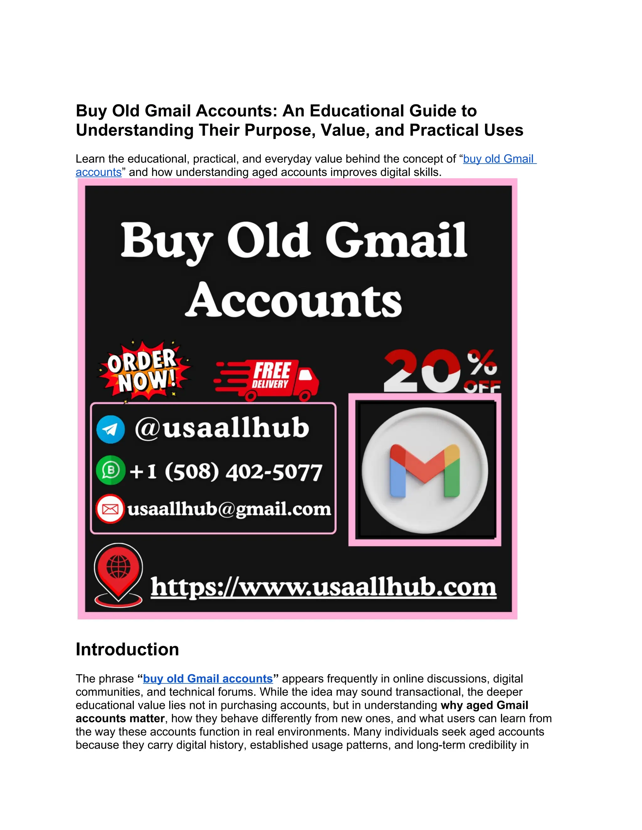 Buy Old Gmail Accounts: An Educational Guide to
Understanding Their Purpose, Value, and Practical Uses
Learn the educational, practical, and everyday value behind the concept of “buy old Gmail
accounts” and how understanding aged accounts improves digital skills.
Introduction
The phrase “buy old Gmail accounts” appears frequently in online discussions, digital
communities, and technical forums. While the idea may sound transactional, the deeper
educational value lies not in purchasing accounts, but in understanding why aged Gmail
accounts matter, how they behave differently from new ones, and what users can learn from
the way these accounts function in real environments. Many individuals seek aged accounts
because they carry digital history, established usage patterns, and long-term credibility in
 