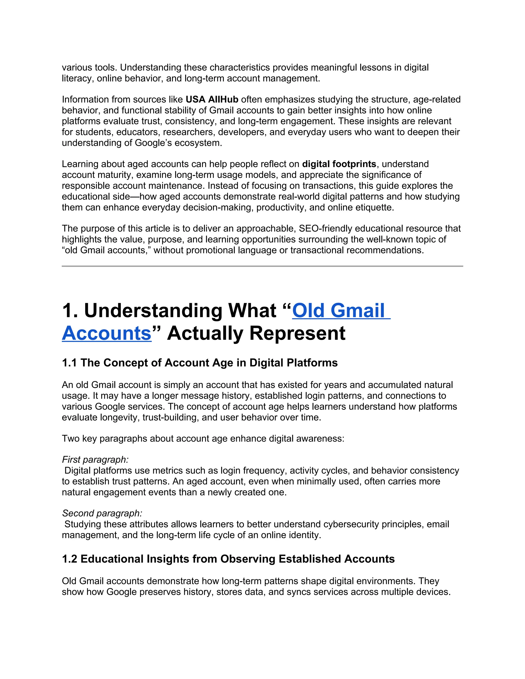 various tools. Understanding these characteristics provides meaningful lessons in digital
literacy, online behavior, and long-term account management.
Information from sources like USA AllHub often emphasizes studying the structure, age-related
behavior, and functional stability of Gmail accounts to gain better insights into how online
platforms evaluate trust, consistency, and long-term engagement. These insights are relevant
for students, educators, researchers, developers, and everyday users who want to deepen their
understanding of Google’s ecosystem.
Learning about aged accounts can help people reflect on digital footprints, understand
account maturity, examine long-term usage models, and appreciate the significance of
responsible account maintenance. Instead of focusing on transactions, this guide explores the
educational side—how aged accounts demonstrate real-world digital patterns and how studying
them can enhance everyday decision-making, productivity, and online etiquette.
The purpose of this article is to deliver an approachable, SEO-friendly educational resource that
highlights the value, purpose, and learning opportunities surrounding the well-known topic of
“old Gmail accounts,” without promotional language or transactional recommendations.
1. Understanding What “Old Gmail
Accounts” Actually Represent
1.1 The Concept of Account Age in Digital Platforms
An old Gmail account is simply an account that has existed for years and accumulated natural
usage. It may have a longer message history, established login patterns, and connections to
various Google services. The concept of account age helps learners understand how platforms
evaluate longevity, trust-building, and user behavior over time.
Two key paragraphs about account age enhance digital awareness:
First paragraph:
Digital platforms use metrics such as login frequency, activity cycles, and behavior consistency
to establish trust patterns. An aged account, even when minimally used, often carries more
natural engagement events than a newly created one.
Second paragraph:
Studying these attributes allows learners to better understand cybersecurity principles, email
management, and the long-term life cycle of an online identity.
1.2 Educational Insights from Observing Established Accounts
Old Gmail accounts demonstrate how long-term patterns shape digital environments. They
show how Google preserves history, stores data, and syncs services across multiple devices.
 