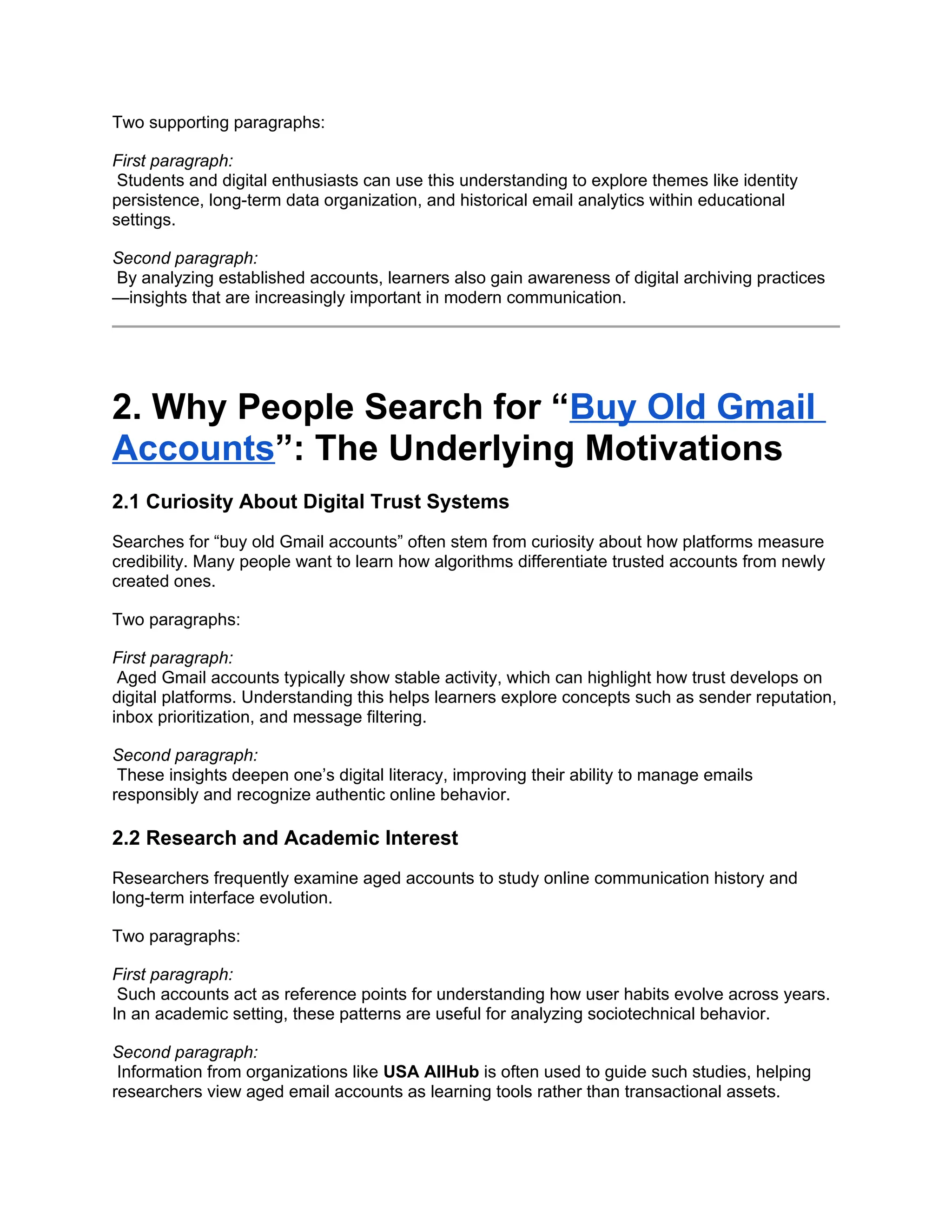 Two supporting paragraphs:
First paragraph:
Students and digital enthusiasts can use this understanding to explore themes like identity
persistence, long-term data organization, and historical email analytics within educational
settings.
Second paragraph:
By analyzing established accounts, learners also gain awareness of digital archiving practices
—insights that are increasingly important in modern communication.
2. Why People Search for “Buy Old Gmail
Accounts”: The Underlying Motivations
2.1 Curiosity About Digital Trust Systems
Searches for “buy old Gmail accounts” often stem from curiosity about how platforms measure
credibility. Many people want to learn how algorithms differentiate trusted accounts from newly
created ones.
Two paragraphs:
First paragraph:
Aged Gmail accounts typically show stable activity, which can highlight how trust develops on
digital platforms. Understanding this helps learners explore concepts such as sender reputation,
inbox prioritization, and message filtering.
Second paragraph:
These insights deepen one’s digital literacy, improving their ability to manage emails
responsibly and recognize authentic online behavior.
2.2 Research and Academic Interest
Researchers frequently examine aged accounts to study online communication history and
long-term interface evolution.
Two paragraphs:
First paragraph:
Such accounts act as reference points for understanding how user habits evolve across years.
In an academic setting, these patterns are useful for analyzing sociotechnical behavior.
Second paragraph:
Information from organizations like USA AllHub is often used to guide such studies, helping
researchers view aged email accounts as learning tools rather than transactional assets.
 