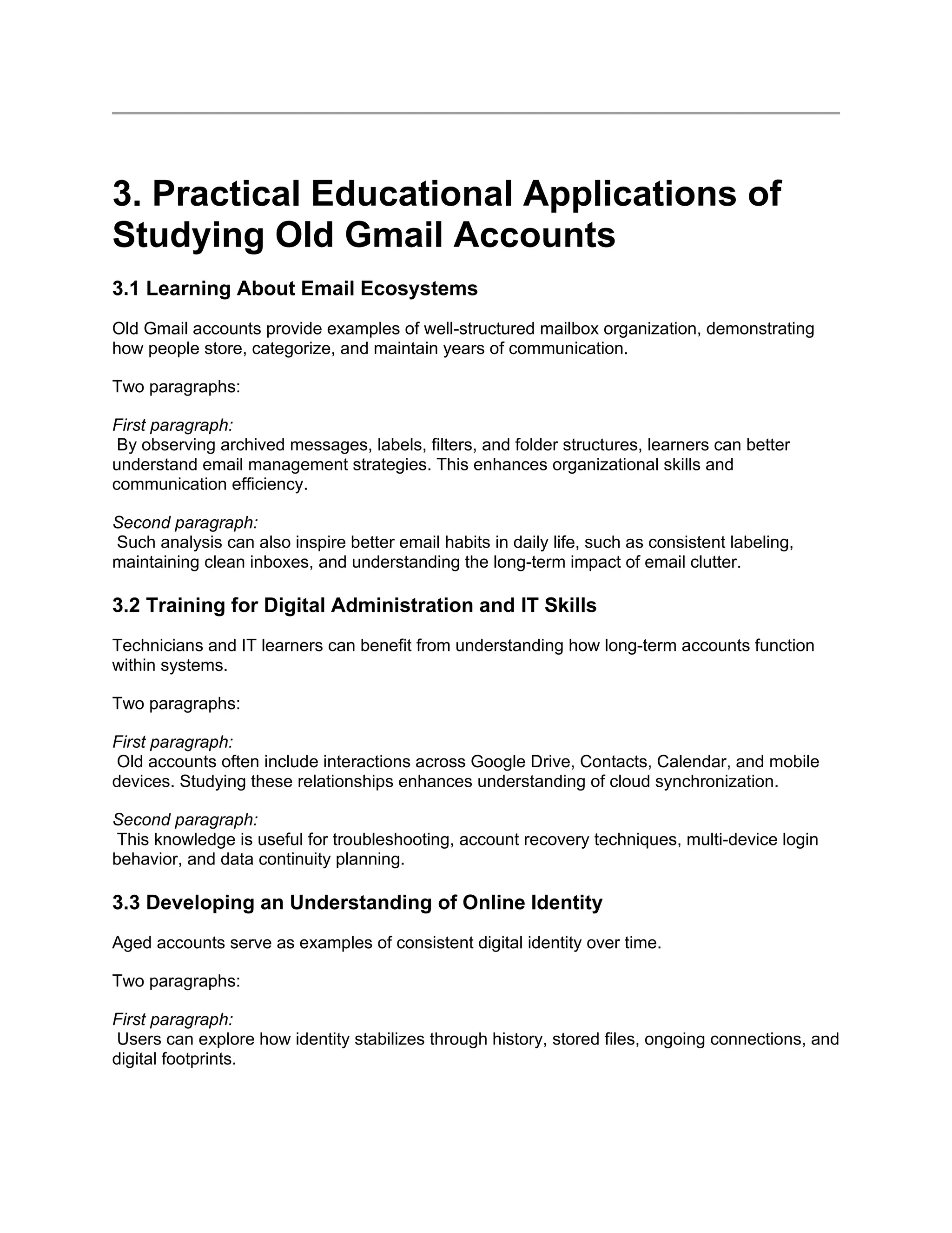 3. Practical Educational Applications of
Studying Old Gmail Accounts
3.1 Learning About Email Ecosystems
Old Gmail accounts provide examples of well-structured mailbox organization, demonstrating
how people store, categorize, and maintain years of communication.
Two paragraphs:
First paragraph:
By observing archived messages, labels, filters, and folder structures, learners can better
understand email management strategies. This enhances organizational skills and
communication efficiency.
Second paragraph:
Such analysis can also inspire better email habits in daily life, such as consistent labeling,
maintaining clean inboxes, and understanding the long-term impact of email clutter.
3.2 Training for Digital Administration and IT Skills
Technicians and IT learners can benefit from understanding how long-term accounts function
within systems.
Two paragraphs:
First paragraph:
Old accounts often include interactions across Google Drive, Contacts, Calendar, and mobile
devices. Studying these relationships enhances understanding of cloud synchronization.
Second paragraph:
This knowledge is useful for troubleshooting, account recovery techniques, multi-device login
behavior, and data continuity planning.
3.3 Developing an Understanding of Online Identity
Aged accounts serve as examples of consistent digital identity over time.
Two paragraphs:
First paragraph:
Users can explore how identity stabilizes through history, stored files, ongoing connections, and
digital footprints.
 