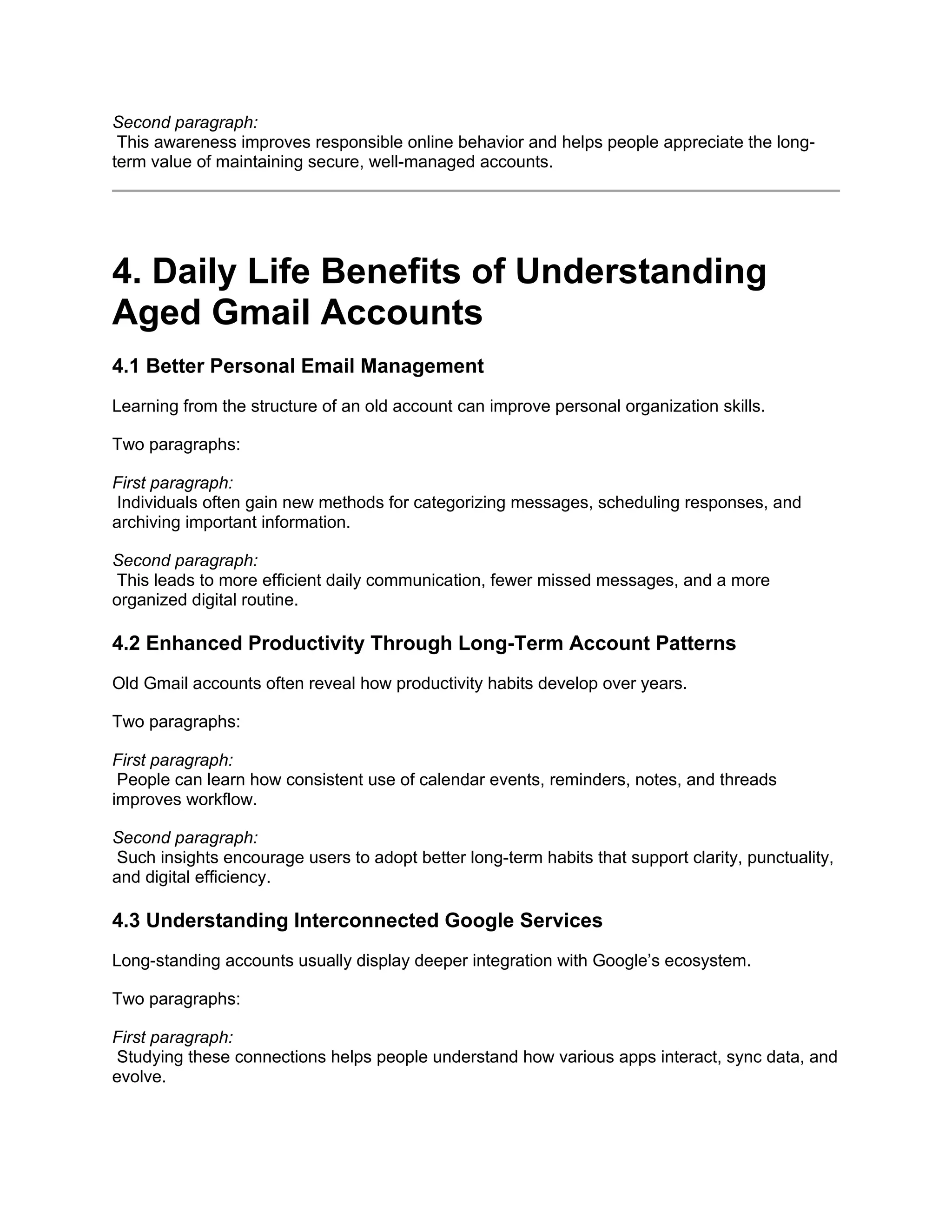 Second paragraph:
This awareness improves responsible online behavior and helps people appreciate the long-
term value of maintaining secure, well-managed accounts.
4. Daily Life Benefits of Understanding
Aged Gmail Accounts
4.1 Better Personal Email Management
Learning from the structure of an old account can improve personal organization skills.
Two paragraphs:
First paragraph:
Individuals often gain new methods for categorizing messages, scheduling responses, and
archiving important information.
Second paragraph:
This leads to more efficient daily communication, fewer missed messages, and a more
organized digital routine.
4.2 Enhanced Productivity Through Long-Term Account Patterns
Old Gmail accounts often reveal how productivity habits develop over years.
Two paragraphs:
First paragraph:
People can learn how consistent use of calendar events, reminders, notes, and threads
improves workflow.
Second paragraph:
Such insights encourage users to adopt better long-term habits that support clarity, punctuality,
and digital efficiency.
4.3 Understanding Interconnected Google Services
Long-standing accounts usually display deeper integration with Google’s ecosystem.
Two paragraphs:
First paragraph:
Studying these connections helps people understand how various apps interact, sync data, and
evolve.
 