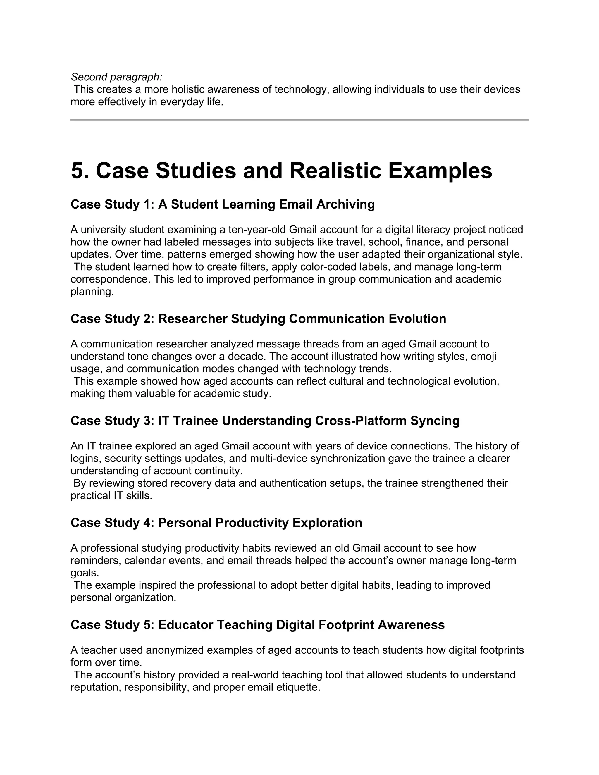 Second paragraph:
This creates a more holistic awareness of technology, allowing individuals to use their devices
more effectively in everyday life.
5. Case Studies and Realistic Examples
Case Study 1: A Student Learning Email Archiving
A university student examining a ten-year-old Gmail account for a digital literacy project noticed
how the owner had labeled messages into subjects like travel, school, finance, and personal
updates. Over time, patterns emerged showing how the user adapted their organizational style.
The student learned how to create filters, apply color-coded labels, and manage long-term
correspondence. This led to improved performance in group communication and academic
planning.
Case Study 2: Researcher Studying Communication Evolution
A communication researcher analyzed message threads from an aged Gmail account to
understand tone changes over a decade. The account illustrated how writing styles, emoji
usage, and communication modes changed with technology trends.
This example showed how aged accounts can reflect cultural and technological evolution,
making them valuable for academic study.
Case Study 3: IT Trainee Understanding Cross-Platform Syncing
An IT trainee explored an aged Gmail account with years of device connections. The history of
logins, security settings updates, and multi-device synchronization gave the trainee a clearer
understanding of account continuity.
By reviewing stored recovery data and authentication setups, the trainee strengthened their
practical IT skills.
Case Study 4: Personal Productivity Exploration
A professional studying productivity habits reviewed an old Gmail account to see how
reminders, calendar events, and email threads helped the account’s owner manage long-term
goals.
The example inspired the professional to adopt better digital habits, leading to improved
personal organization.
Case Study 5: Educator Teaching Digital Footprint Awareness
A teacher used anonymized examples of aged accounts to teach students how digital footprints
form over time.
The account’s history provided a real-world teaching tool that allowed students to understand
reputation, responsibility, and proper email etiquette.
 