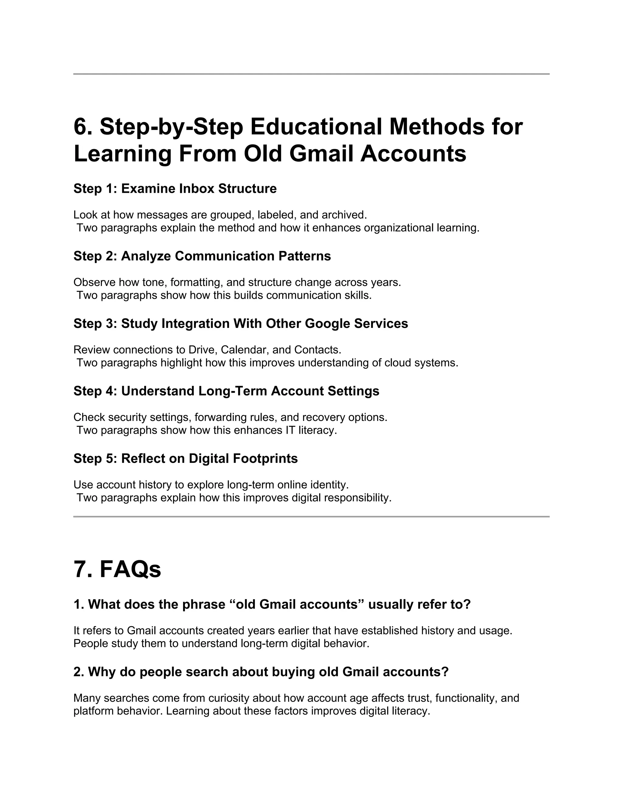 6. Step-by-Step Educational Methods for
Learning From Old Gmail Accounts
Step 1: Examine Inbox Structure
Look at how messages are grouped, labeled, and archived.
Two paragraphs explain the method and how it enhances organizational learning.
Step 2: Analyze Communication Patterns
Observe how tone, formatting, and structure change across years.
Two paragraphs show how this builds communication skills.
Step 3: Study Integration With Other Google Services
Review connections to Drive, Calendar, and Contacts.
Two paragraphs highlight how this improves understanding of cloud systems.
Step 4: Understand Long-Term Account Settings
Check security settings, forwarding rules, and recovery options.
Two paragraphs show how this enhances IT literacy.
Step 5: Reflect on Digital Footprints
Use account history to explore long-term online identity.
Two paragraphs explain how this improves digital responsibility.
7. FAQs
1. What does the phrase “old Gmail accounts” usually refer to?
It refers to Gmail accounts created years earlier that have established history and usage.
People study them to understand long-term digital behavior.
2. Why do people search about buying old Gmail accounts?
Many searches come from curiosity about how account age affects trust, functionality, and
platform behavior. Learning about these factors improves digital literacy.
 
