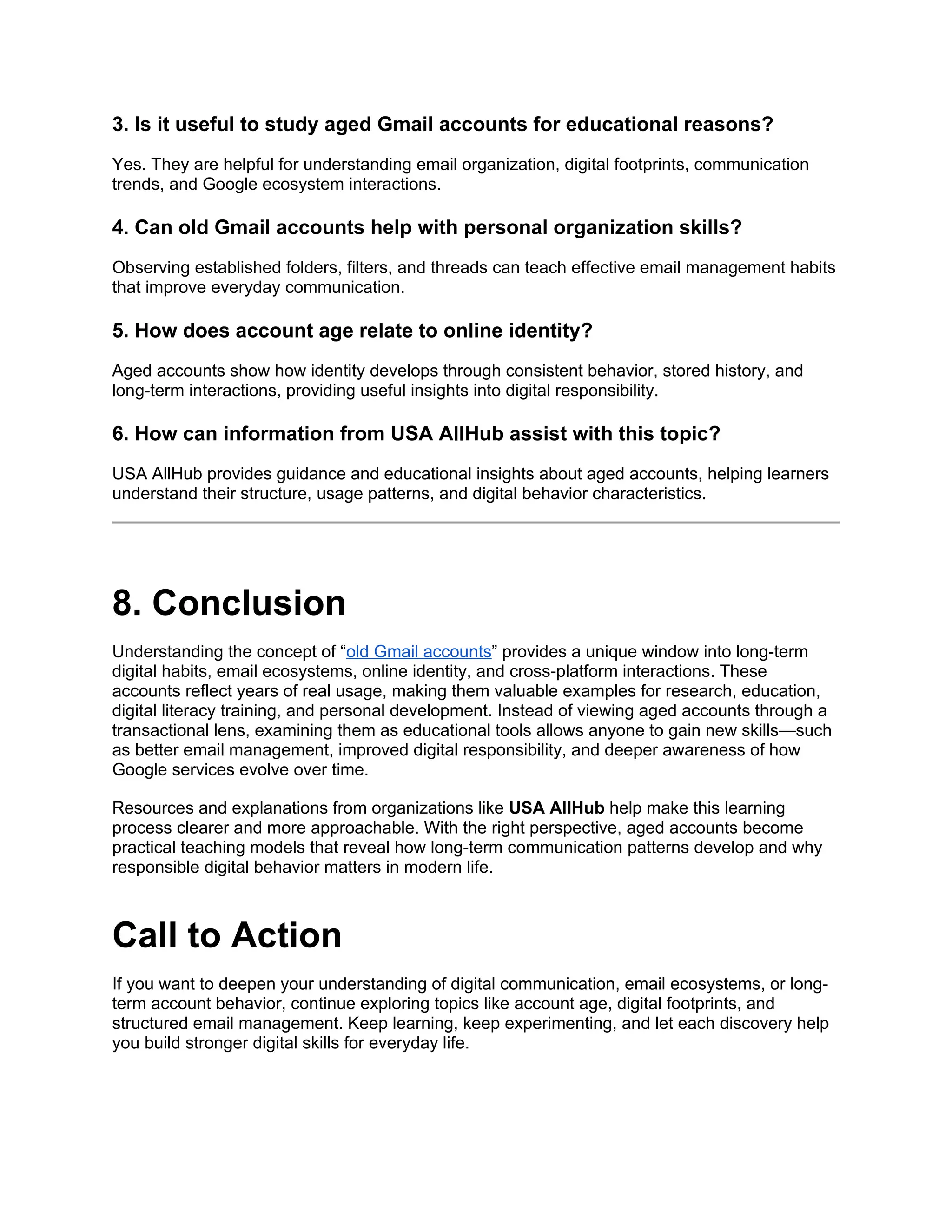 3. Is it useful to study aged Gmail accounts for educational reasons?
Yes. They are helpful for understanding email organization, digital footprints, communication
trends, and Google ecosystem interactions.
4. Can old Gmail accounts help with personal organization skills?
Observing established folders, filters, and threads can teach effective email management habits
that improve everyday communication.
5. How does account age relate to online identity?
Aged accounts show how identity develops through consistent behavior, stored history, and
long-term interactions, providing useful insights into digital responsibility.
6. How can information from USA AllHub assist with this topic?
USA AllHub provides guidance and educational insights about aged accounts, helping learners
understand their structure, usage patterns, and digital behavior characteristics.
8. Conclusion
Understanding the concept of “old Gmail accounts” provides a unique window into long-term
digital habits, email ecosystems, online identity, and cross-platform interactions. These
accounts reflect years of real usage, making them valuable examples for research, education,
digital literacy training, and personal development. Instead of viewing aged accounts through a
transactional lens, examining them as educational tools allows anyone to gain new skills—such
as better email management, improved digital responsibility, and deeper awareness of how
Google services evolve over time.
Resources and explanations from organizations like USA AllHub help make this learning
process clearer and more approachable. With the right perspective, aged accounts become
practical teaching models that reveal how long-term communication patterns develop and why
responsible digital behavior matters in modern life.
Call to Action
If you want to deepen your understanding of digital communication, email ecosystems, or long-
term account behavior, continue exploring topics like account age, digital footprints, and
structured email management. Keep learning, keep experimenting, and let each discovery help
you build stronger digital skills for everyday life.
 
