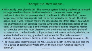 Therapeutic Effect means…
• What really takes place is this: The nervous system is being disabled or numbed
or suppressed or silenced by the chemicals so the nerves can no longer
perform its function as pain reporter to the Brain; in effect, the Brain can no
longer receive the pain reports that the nerves would send. Result: The Brain
assumes all is well, when in reality, the illness advances from stage 1 to 2 while
the pharmedicine can still suppress the symptoms or initial signs (cries of the
cells) until it reaches stage 3 and 4 where the effects can no longer be hidden
but then, it’s gonna be most often too late: the illness has reached a point of
no return, and the family who still patronizes the Pharmaceuticals, which is the
ancient forbidden sorcery, goes bankrupt when the Pharmakeia moves to
extorts the poor patient’s family as it sips out his last remaining amount of life.
• For this reason, Pharmakeia is the No. 1 cause of death in America and also the
No. 1 cause of bankruptcy where 60% of the families in America today are
bankrupt. Arnulfo Yu Laniba 10
 