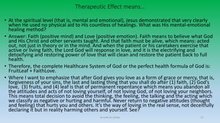 Therapeutic Effect means…
• At the spiritual level (that is, mental and emotional), Jesus demonstrated that very clearly
when He used no physical aid to His countless of healings. What was His mental-emotional
healing method?
• Answer: Faith (positive mind) and Love (positive emotion). Faith means to believe what God
and His Christ and other servants taught. And that faith must be alive, which means: acted
out, not just in theory or in the mind. And when the patient or his caretakers exercise that
active or living faith, the Lord God will response in love, and it is the electrifying and
detoxifying and restoring power of love that will clean and restore the patient back to full
health.
• Therefore, the complete Healthcare System of God or the perfect health formula of God is:
FruitLeaf + FaithLove.
• Where I want to emphasize that after God gives you love as a form of grace or mercy, that is,
forgiveness of your sins, the last and lasting thing that you shall do after (1) faith, (2) God’s
love, (3) fruits, and (4) leaf is that of permanent repentance which means you abandon all
the attitudes and acts of not loving yourself, of not loving God, of not loving your neighbors.
This means total decision to avoid the thinking, the feeling, the talking and the acting which
we classify as negative or hurting and harmful. Never return to negative attitudes (thought
and feeling) that hurts you and others. It’s the way of loving in the real sense, not deceitfully
declaring it but in reality harming others and yourself. See?
Arnulfo Yu Laniba 12
 