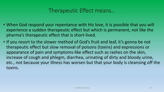 Therapeutic Effect means…
• When God respond your repentance with His love, it is possible that you will
experience a sudden therapeutic effect but which is permanent, not like the
pharma’s therapeutic effect that is short-lived.
• If you resort to the slower method of God’s fruit and leaf, it’s gonna be not
therapeutic effect but slow removal of poisons (toxins) and expressions or
appearance of pain and symptoms-like effect such as rashes on the skin,
increase of cough and phlegm, diarrhea, urinating of dirty and bloody urine,
etc., not because your illness has worsen but that your body is cleansing off the
toxins.
Arnulfo Yu Laniba 13
 