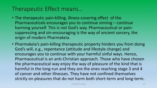 Therapeutic Effect means…
• The therapeutic pain-killing, illness-covering effect of the
Pharmaceuticals encourages you to continue sinning – continue
harming yourself. This is not God’s way. Pharmaceutical or pain-
suppressing and sin-encouraging is the way of ancient sorcery, the
origin of modern Pharmakeia.
• Pharmakeia’s pain-killing therapeutic property hinders you from doing
God’s will, e.g., repentance (attitude and lifestyle change) and
encourages you to continue with your harmful sinful ways. Hence,
Pharmaceutical is an anti-Christian approach. Those who have chosen
the pharmaceutical way enjoy the way of pleasure of the kind that is
harmful in the long-run and they are the ones reaching stage 3 and 4
of cancer and other illnesses. They have not confined themselves
strictly on pleasures that do not harm both short-term and long-term.
Arnulfo Yu Laniba 14
 