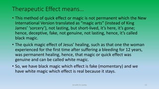 Therapeutic Effect means…
• This method of quick effect or magic is not permanent which the New
International Version translated as “magic arts” (instead of King
James’ ‘sorcery’), not lasting, but short-lived, it’s here, it’s gone;
hence, deceptive, fake, not genuine, not lasting, hence, it’s called
black magic.
• The quick magic effect of Jesus’ healing, such as that one the woman
experienced for the first time after suffering a bleeding for 12 years,
was permanent healing, hence, that magic or quick effect was
genuine and can be called white magic.
• So, we have black magic which effect is fake (momentary) and we
have white magic which effect is real because it stays.
Arnulfo Yu Laniba 15
 