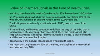 Value of Pharmaceuticals in this time of Health Crisis
• In China, they have this Health Care Formula: 90% Preventive + 10 Curative.
• So, Pharmaceuticals which is the curative approach, only takes 10% of the
way of China which is an ancient nation, some 5,000 years old.
• The Philippines who is only a nation born in 1945, needs to learn from
China.
• If she will not, and instead continues to follow the way of the USA, that is,
total reliance of everything pharmaceutical, then, the Filipinos will also
reap what America is reaping: Pharmaceuticals is the No. 1 cause of death
and the No.1 cause of bankruptcy.
• Bankruptcy is the natural consequence when health is lost.
• We must pursue prevention 90% of the time, and applies pharmaceutical
intervention only 10%.
Arnulfo Yu Laniba 16
 