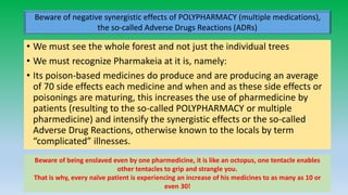 • We must see the whole forest and not just the individual trees
• We must recognize Pharmakeia at it is, namely:
• Its poison-based medicines do produce and are producing an average
of 70 side effects each medicine and when and as these side effects or
poisonings are maturing, this increases the use of pharmedicine by
patients (resulting to the so-called POLYPHARMACY or multiple
pharmedicine) and intensify the synergistic effects or the so-called
Adverse Drug Reactions, otherwise known to the locals by term
“complicated” illnesses.
Arnulfo Yu Laniba 18
Beware of negative synergistic effects of POLYPHARMACY (multiple medications),
the so-called Adverse Drugs Reactions (ADRs)
Beware of being enslaved even by one pharmedicine, it is like an octopus, one tentacle enables
other tentacles to grip and strangle you.
That is why, every naïve patient is experiencing an increase of his medicines to as many as 10 or
even 30!
 