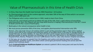 Value of Pharmaceuticals in this time of Health Crisis
• In China, they have this Health Care Formula: 90% Preventive + 10 Curative.
• So, Pharmaceuticals which is the curative approach, only takes 10% of the way of China which is an ancient
nation, some 5,000 years old.
• The Philippines who is only a nation born in 1945, needs to learn from China.
• If she will not, and instead continues to follow the way of the USA, that is, total reliance of everything
pharmaceutical, then, the Filipinos will also reap what America is reaping: Pharmaceuticals is the No. 1 cause
of death and the No.1 cause of bankruptcy.
• Bankruptcy is the natural consequence when health is lost.
• We must pursue prevention 90% of the time, and applies pharmaceutical intervention only 10%.
• Doctors, who only took 3 hours of nutrition (which is part of the preventive way) in their entire medical
course, must shift to the FruitLeaf and FaithLove system of the Bible which is the way Dr. George Ritchie, Dr.
Joseph Mercola, Dr. Peter Glidden, Dr. Gary Null and other world renown doctors have pioneered whom a
growing number of doctor disciples are following, such as the over 500 doctors in the Philippine General
Hospital (PGH), Manila, Philippines and over 4,000 doctors from St. Luke, Cebu Doctors Hospital and others.
• In that way, we can save our people from the hopeless and useless and extortive way of the dialysis,
chemotherapy, synthetic insulin, and others which cannot give permanent healing and cannot save the
patient from untimely death.
• God’s FruitLeaf+FaithLove Healthcare System can extend a patient’s life to many years and save his family
from bankrupting cost.
Arnulfo Yu Laniba 7
 