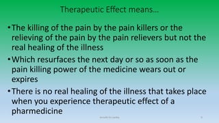 Therapeutic Effect means…
•The killing of the pain by the pain killers or the
relieving of the pain by the pain relievers but not the
real healing of the illness
•Which resurfaces the next day or so as soon as the
pain killing power of the medicine wears out or
expires
•There is no real healing of the illness that takes place
when you experience therapeutic effect of a
pharmedicine Arnulfo Yu Laniba 9
 
